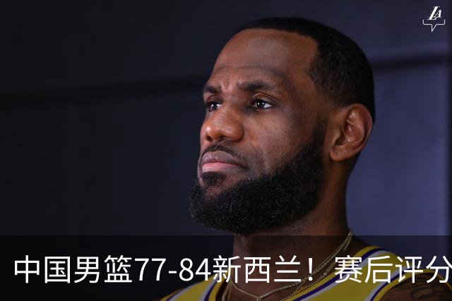 中国男篮77-84新西兰！赛后评分：4人满分 3人优秀 1人7中0严重拉胯